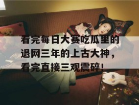 看完每日大赛吃瓜里的退网三年的上古大神，看完直接三观震碎！