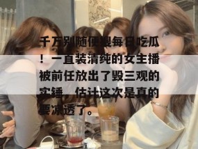 千万别随便搜每日吃瓜！一直装清纯的女主播被前任放出了毁三观的实锤，估计这次是真的要凉透了。