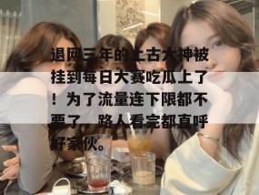 退网三年的上古大神被挂到每日大赛吃瓜上了！为了流量连下限都不要了，路人看完都直呼好家伙。