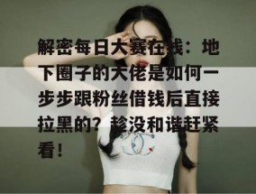 解密每日大赛在线：地下圈子的大佬是如何一步步跟粉丝借钱后直接拉黑的？趁没和谐赶紧看！