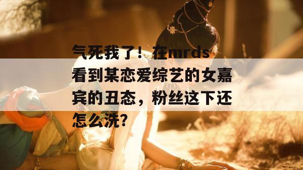 气死我了！在mrds看到某恋爱综艺的女嘉宾的丑态，粉丝这下还怎么洗？  第1张