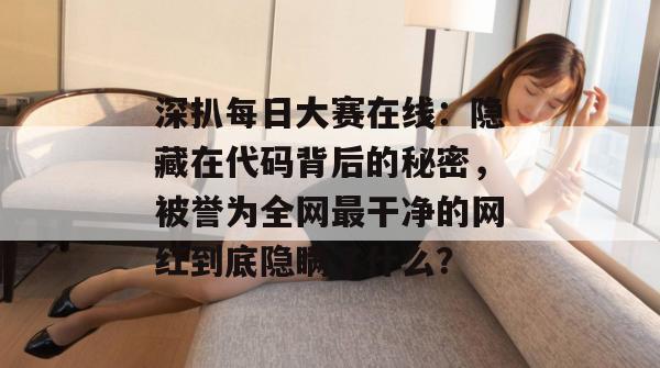 深扒每日大赛在线：隐藏在代码背后的秘密，被誉为全网最干净的网红到底隐瞒了什么？  第1张