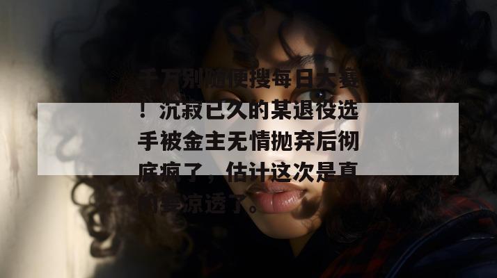 千万别随便搜每日大赛!沉寂已久的某退役选手被金主无情抛弃后彻底疯了,估计这次是真的要凉透了。 第1张 千万别随便搜每日大赛!沉寂已久的某退役选手被金主无情抛弃后彻底疯了,估计这次是真的要凉透了。 第1张