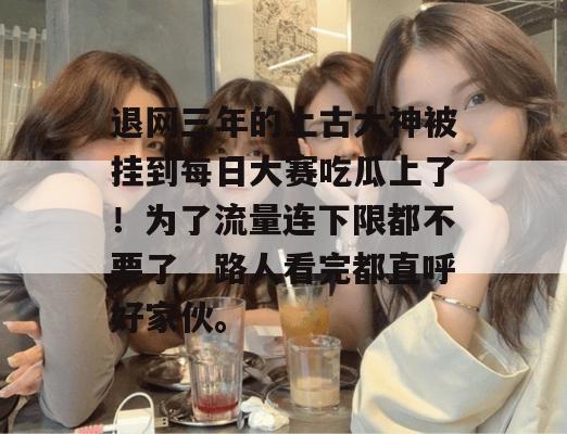 退网三年的上古大神被挂到每日大赛吃瓜上了！为了流量连下限都不要了，路人看完都直呼好家伙。  第1张