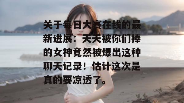 关于每日大赛在线的最新进展:天天被你们捧的女神竟然被爆出这种聊天记录!估计这次是真的要凉透了。 第1张 关于每日大赛在线的最新进展:天天被你们捧的女神竟然被爆出这种聊天记录!估计这次是真的要凉透了。 第1张