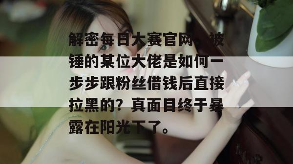解密每日大赛官网：被锤的某位大佬是如何一步步跟粉丝借钱后直接拉黑的？真面目终于暴露在阳光下了。  第1张