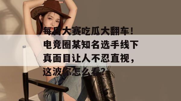 每日大赛吃瓜大翻车!电竞圈某知名选手线下真面目让人不忍直视,这波你怎么看? 第1张 每日大赛吃瓜大翻车!电竞圈某知名选手线下真面目让人不忍直视,这波你怎么看? 第1张